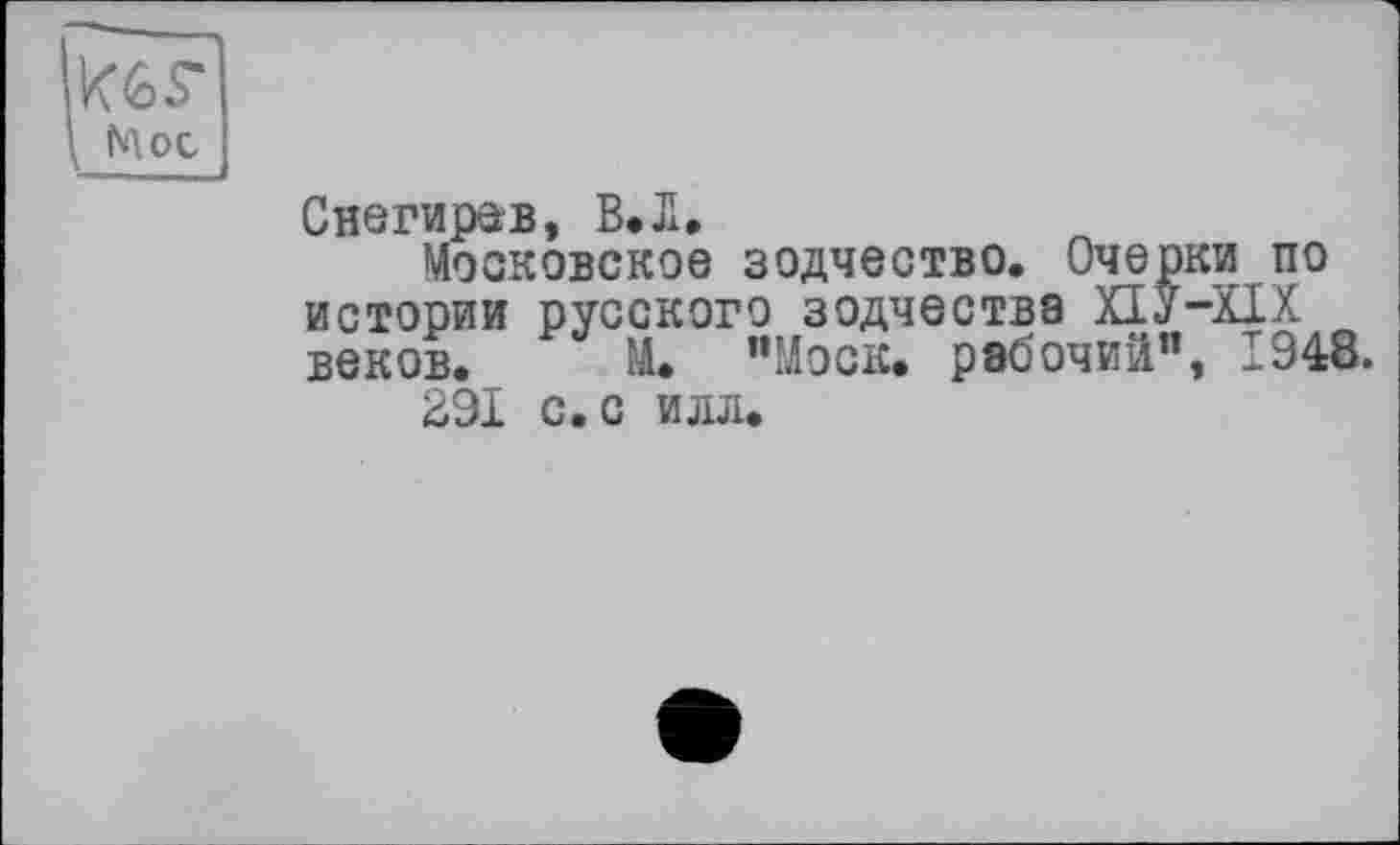 ﻿K6S-
Мое
Снегирав, В.Л,
Московское зодчество. Очерки по истории русского зодчества ХІУ-ХІХ веков. М. ’’Моск, рабочий”, 1948.
291 с. с илл.